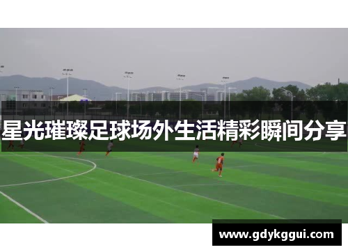 星光璀璨足球场外生活精彩瞬间分享