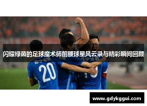 闪耀绿茵的足球魔术师前腰球星风云录与精彩瞬间回顾