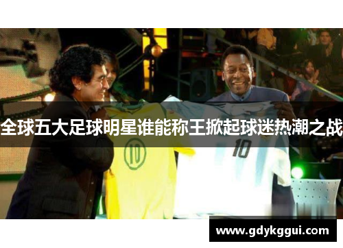 全球五大足球明星谁能称王掀起球迷热潮之战
