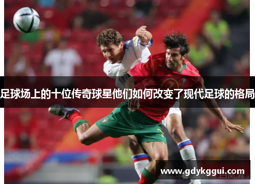 足球场上的十位传奇球星他们如何改变了现代足球的格局