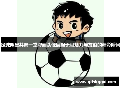 足球明星共聚一堂漫画头像展现无限魅力与友谊的精彩瞬间