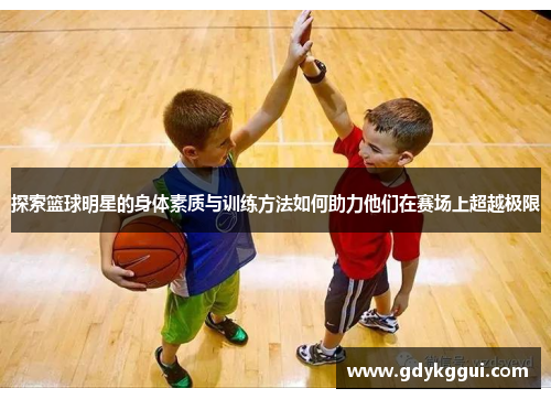 探索篮球明星的身体素质与训练方法如何助力他们在赛场上超越极限