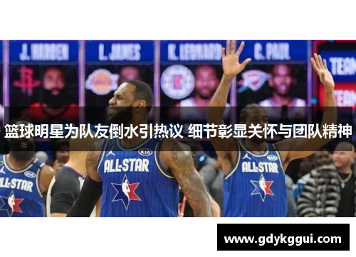篮球明星为队友倒水引热议 细节彰显关怀与团队精神