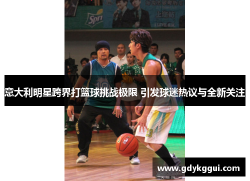 意大利明星跨界打篮球挑战极限 引发球迷热议与全新关注