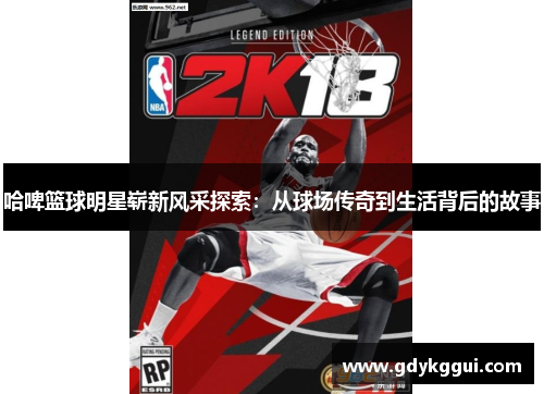 哈啤篮球明星崭新风采探索：从球场传奇到生活背后的故事