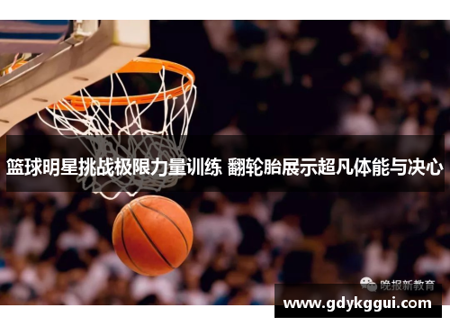 篮球明星挑战极限力量训练 翻轮胎展示超凡体能与决心