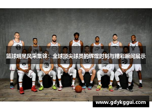 篮球明星风采集锦：全球顶尖球员的辉煌时刻与精彩瞬间展示